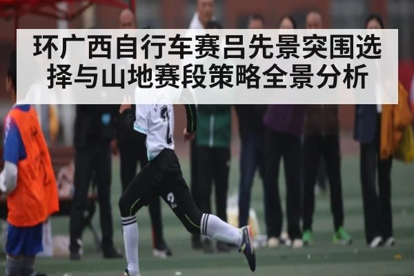环广西自行车赛吕先景突围选择与山地赛段策略全景分析